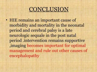CONCLUSION
• HIE remains an important cause of
morbidity and mortality in the neonatal
period and cerebral palsy is a late
neurologic sequale in the post natal
period .intervention remains supportive
,imaging becomes important for optimal
management and rule out other causes of
encephalopathy
 