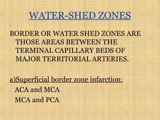 WATER-SHED ZONES
BORDER OR WATER SHED ZONES ARE
THOSE AREAS BETWEEN THE
TERMINAL CAPILLARY BEDS OF
MAJOR TERRITORIAL ARTERIES.
a)Superficial border zone infarction:
ACA and MCA
MCA and PCA
 