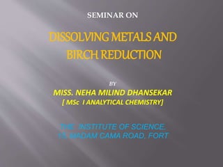 SEMINAR ON
DISSOLVING METALS AND
BIRCH REDUCTION
BY
MISS. NEHA MILIND DHANSEKAR
[ MSc I ANALYTICAL CHEMISTRY]
THE INSTITUTE OF SCIENCE,
15, MADAM CAMA ROAD, FORT
 