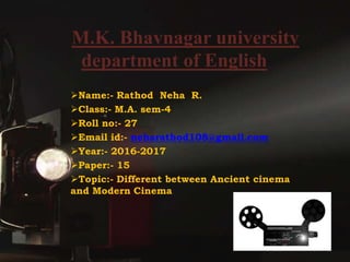 M.K. Bhavnagar university
department of English
Name:- Rathod Neha R.
Class:- M.A. sem-4
Roll no:- 27
Email id:- neharathod108@gmail.com
Year:- 2016-2017
Paper:- 15
Topic:- Different between Ancient cinema
and Modern Cinema
 
