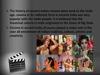  The history of ancient Indian cinema dates back to the Vedic
age. cinema in its rudiment form in ancient India was very
popular with the Vedic people. It is believed that the
theatrical culture in India originated in the times of Rig Veda.
 Cinema in ancient India of course played a major role in the
over all enrichment of Indian tradition, culture, artistry and
creativity
 