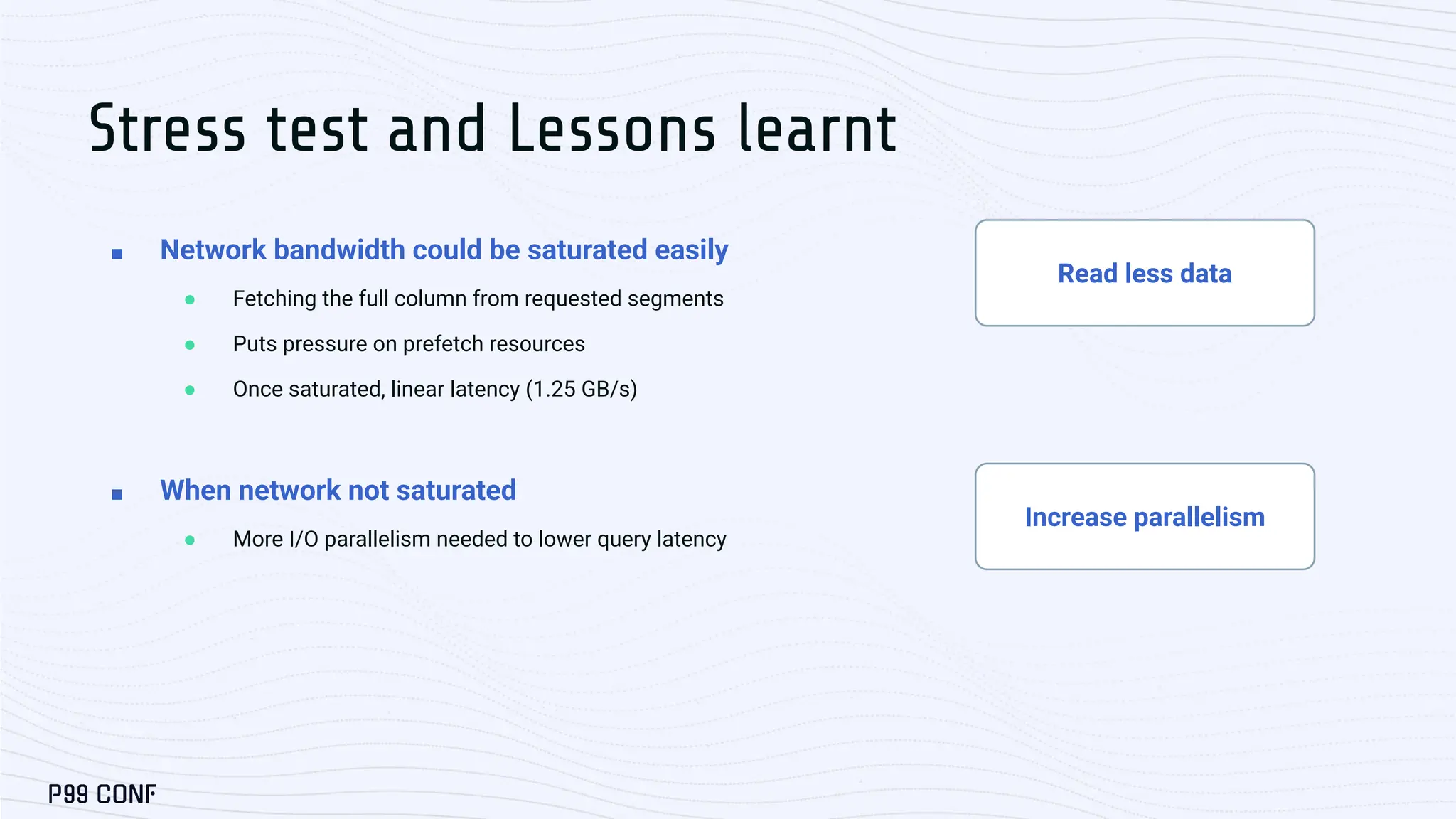 Read less data
Increase parallelism
■ Network bandwidth could be saturated easily
● Fetching the full column from requested segments
● Puts pressure on prefetch resources
● Once saturated, linear latency (1.25 GB/s)
■ When network not saturated
● More I/O parallelism needed to lower query latency
Stress test and Lessons learnt
 