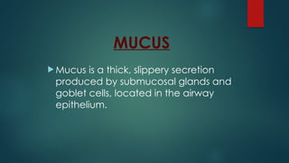 MUCUS
 Mucus is a thick, slippery secretion
produced by submucosal glands and
goblet cells, located in the airway
epithelium.
 