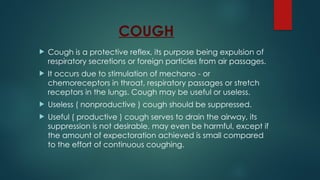 COUGH
 Cough is a protective reflex, its purpose being expulsion of
respiratory secretions or foreign particles from air passages.
 It occurs due to stimulation of mechano - or
chemoreceptors in throat, respiratory passages or stretch
receptors in the lungs. Cough may be useful or useless.
 Useless ( nonproductive ) cough should be suppressed.
 Useful ( productive ) cough serves to drain the airway, its
suppression is not desirable, may even be harmful, except if
the amount of expectoration achieved is small compared
to the effort of continuous coughing.
 