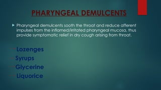 PHARYNGEAL DEMULCENTS
 Pharyngeal demulcents sooth the throat and reduce afferent
impulses from the inflamed/irritated pharyngeal mucosa, thus
provide symptomatic relief in dry cough arising from throat.
Lozenges
Syrups
Glycerine
Liquorice
 
