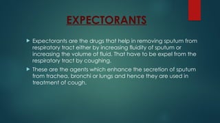 EXPECTORANTS
 Expectorants are the drugs that help in removing sputum from
respiratory tract either by increasing fluidity of sputum or
increasing the volume of fluid. That have to be expel from the
respiratory tract by coughing.
 These are the agents which enhance the secretion of sputum
from trachea, bronchi or lungs and hence they are used in
treatment of cough.
 