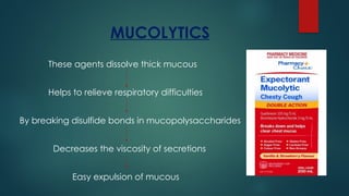 MUCOLYTICS
These agents dissolve thick mucous
Helps to relieve respiratory difficulties
By breaking disulfide bonds in mucopolysaccharides
Decreases the viscosity of secretions
Easy expulsion of mucous
 