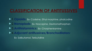 CLASSIFICATION OF ANTITUSSIVES
 1.Opioids: Ex- Codeine, Ethyl morphine, pholcodine
 2.Nonopiods: Ex- Noscapine, Dextromethorphan
 3.Antihistaminics: Ex- Chorpheniramine
 4.Adjuvant antitussives/Bronchodilators:
Ex- Salbutamol, Terbutaline
 