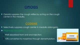 OPIOIDS
 Opioids suppress the cough reflex by acting on the cough
center in the medulla.
CODEINE
 Selectively suppress cough center in medulla oblongata.
 Pharmacokinetics :
1.Well absorbed from oral and injection.
2.10% converted to morphine through demethylation.
 