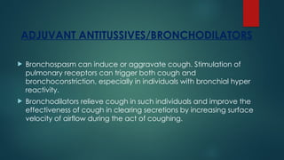 ADJUVANT ANTITUSSIVES/BRONCHODILATORS
 Bronchospasm can induce or aggravate cough. Stimulation of
pulmonary receptors can trigger both cough and
bronchoconstriction, especially in individuals with bronchial hyper
reactivity.
 Bronchodilators relieve cough in such individuals and improve the
effectiveness of cough in clearing secretions by increasing surface
velocity of airflow during the act of coughing.
 