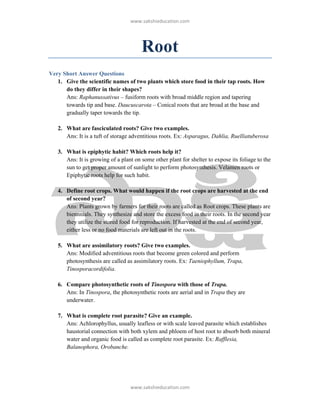 ǁǁǁ͘ƐĂŬƐŚŝĞĚƵĐĂƚŝŽŶ͘ĐŽŵ




                                       Root
Very Short Answer Questions
   1. Give the scientific names of two plants which store food in their tap roots. How
      do they differ in their shapes?
      Ans: Raphanussativus – fusiform roots with broad middle region and tapering
      towards tip and base. Daucuscarota – Conical roots that are broad at the base and
      gradually taper towards the tip.

   2. What are fasciculated roots? Give two examples.
      Ans: It is a tuft of storage adventitious roots. Ex: Asparagus, Dahlia, Ruelliatuberosa

   3. What is epiphytic habit? Which roots help it?
      Ans: It is growing of a plant on some other plant for shelter to expose its foliage to the
      sun to get proper amount of sunlight to perform photosynthesis. Velamen roots or
      Epiphytic roots help for such habit.

   4. Define root crops. What would happen if the root crops are harvested at the end
      of second year?
      Ans: Plants grown by farmers for their roots are called as Root crops. These plants are
      biennnials. They synthesize and store the excess food in their roots. In the second year
      they utilize the stored food for reproduction. If harvested at the end of second year,
      either less or no food materials are left out in the roots.

   5. What are assimilatory roots? Give two examples.
      Ans: Modified adventitious roots that become green colored and perform
      photosynthesis are called as assimilatory roots. Ex: Taeniophyllum, Trapa,
      Tinosporacordifolia.

   6. Compare photosynthetic roots of Tinospora with those of Trapa.
      Ans: In Tinospora, the photosynthetic roots are aerial and in Trapa they are
      underwater.

   7. What is complete root parasite? Give an example.
      Ans: Achlorophyllus, usually leafless or with scale leaved parasite which establishes
      haustorial connection with both xylem and phloem of host root to absorb both mineral
      water and organic food is called as complete root parasite. Ex: Rafflesia,
      Balanophora, Orobanche.




                                  ǁǁǁ͘ƐĂŬƐŚŝĞĚƵĐĂƚŝŽŶ͘ĐŽŵ
 
