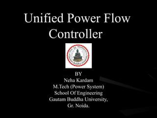 Unified Power Flow
    Controller

               BY
          Neha Kardam
     M.Tech (Power System)
      School Of Engineering
    Gautam Buddha University,
           Gr. Noida.
 