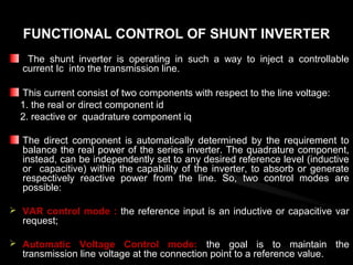 FUNCTIONAL CONTROL OF SHUNT INVERTER
   The shunt inverter is operating in such a way to inject a controllable
  current Ic into the transmission line.

  This current consist of two components with respect to the line voltage:
  1. the real or direct component id
  2. reactive or quadrature component iq

  The direct component is automatically determined by the requirement to
  balance the real power of the series inverter. The quadrature component,
  instead, can be independently set to any desired reference level (inductive
  or capacitive) within the capability of the inverter, to absorb or generate
  respectively reactive power from the line. So, two control modes are
  possible:

 VAR control mode : the reference input is an inductive or capacitive var
  request;

 Automatic Voltage Control mode: the goal is to maintain the
  transmission line voltage at the connection point to a reference value.
 