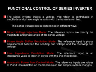 FUNCTIONAL CONTROL OF SERIES INVERTER

The series inverter injects a voltage, Vse which is controllable in
amplitude and phase angle in series with the transmission line.

   This series voltage can be determined in different ways:

Direct Voltage Injection Mode: The reference inputs are directly the
magnitude and phase angle of the series voltage.

Phase Angle Shifter Emulation Mode: The reference input is phase
displacement between the sending end voltage and the receiving end
voltage.

Line Impedance Emulation Mode: The reference input is an
impedance value to insert in series with the line impedance.

Automatic Power flow Control Mode: The reference inputs are values
of P and Q to maintain on the transmission line despite system changes.
 