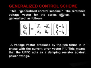 GENERALIZED CONTROL SCHEME
 This "generalized control scheme." The reference
voltage vector for the series device,          is
generalized, as follows




 A voltage vector produced by the two terms is in
phase with the current error vector i*-i. This means
that the UPFC acts as a damping resistor against
power swings.
 