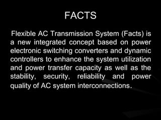 FACTS
Flexible AC Transmission System (Facts) is
a new integrated concept based on power
electronic switching converters and dynamic
controllers to enhance the system utilization
and power transfer capacity as well as the
stability, security, reliability and power
quality of AC system interconnections .
 