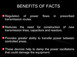 BENEFITS OF FACTS

Regulation of power        flows   in   prescribed
transmission routes.

Reduces the need for construction of           new
transmission lines, capacitors and reactors.

Provides greater ability to transfer power between
controlled areas.

These devices help to damp the power oscillations
that could damage the equipment.
 