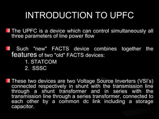 INTRODUCTION TO UPFC
The UPFC is a device which can control simultaneously all
three parameters of line power flow

  Such "new" FACTS device combines together the
features of two "old" FACTS devices:
     1. STATCOM
     2. SSSC

These two devices are two Voltage Source Inverters (VSI’s)
connected respectively in shunt with the transmission line
through a shunt transformer and in series with the
transmission line through a series transformer, connected to
each other by a common dc link including a storage
capacitor.
 