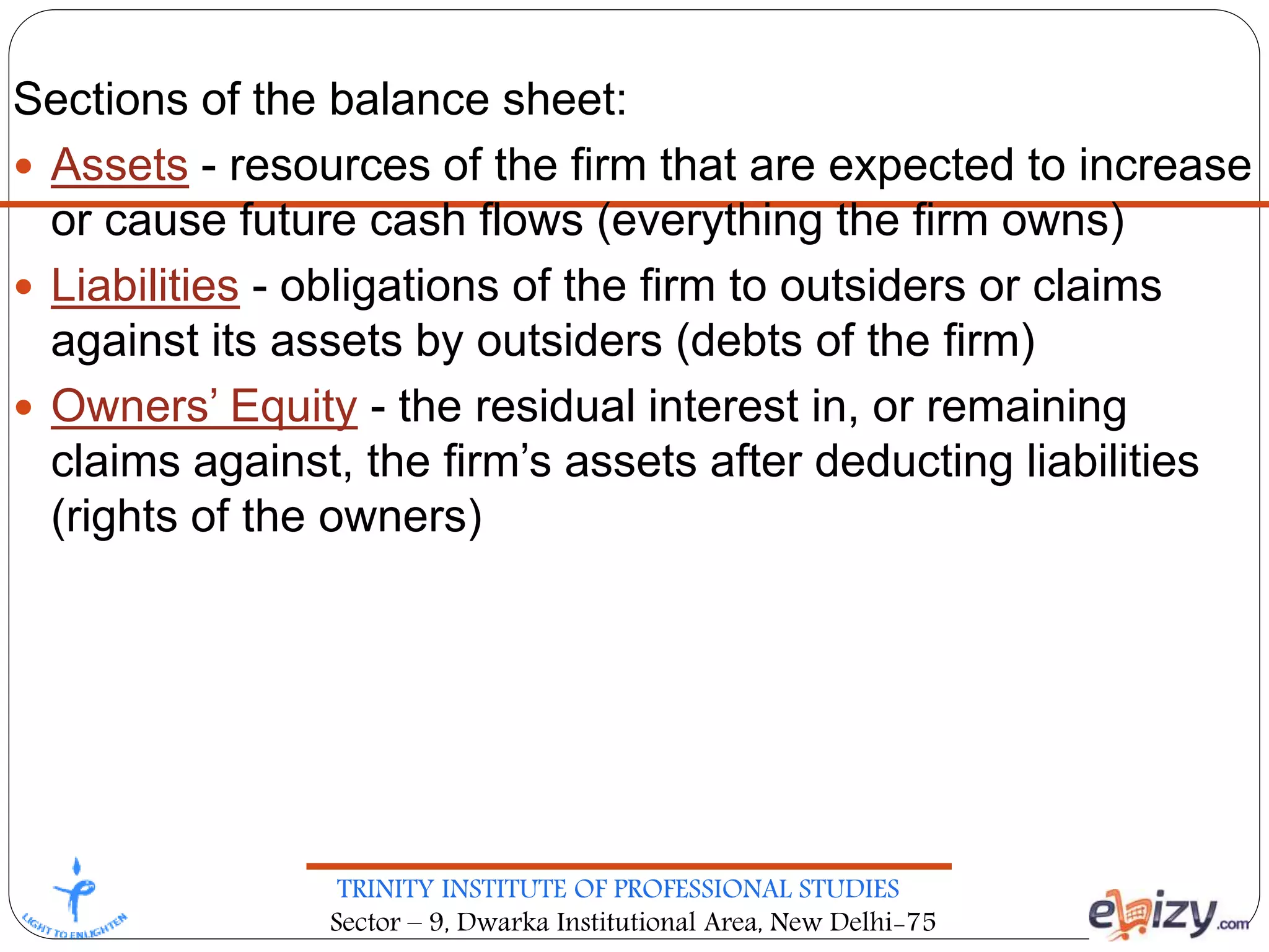 TRINITY INSTITUTE OF PROFESSIONAL STUDIES
Sector – 9, Dwarka Institutional Area, New Delhi-75
Sections of the balance sheet:
 Assets - resources of the firm that are expected to increase
or cause future cash flows (everything the firm owns)
 Liabilities - obligations of the firm to outsiders or claims
against its assets by outsiders (debts of the firm)
 Owners’ Equity - the residual interest in, or remaining
claims against, the firm’s assets after deducting liabilities
(rights of the owners)
 