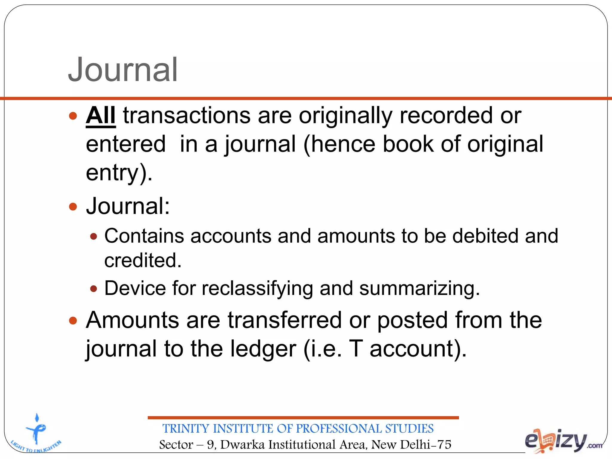 TRINITY INSTITUTE OF PROFESSIONAL STUDIES
Sector – 9, Dwarka Institutional Area, New Delhi-75
Journal
 All transactions are originally recorded or
entered in a journal (hence book of original
entry).
 Journal:
 Contains accounts and amounts to be debited and
credited.
 Device for reclassifying and summarizing.
 Amounts are transferred or posted from the
journal to the ledger (i.e. T account).
 