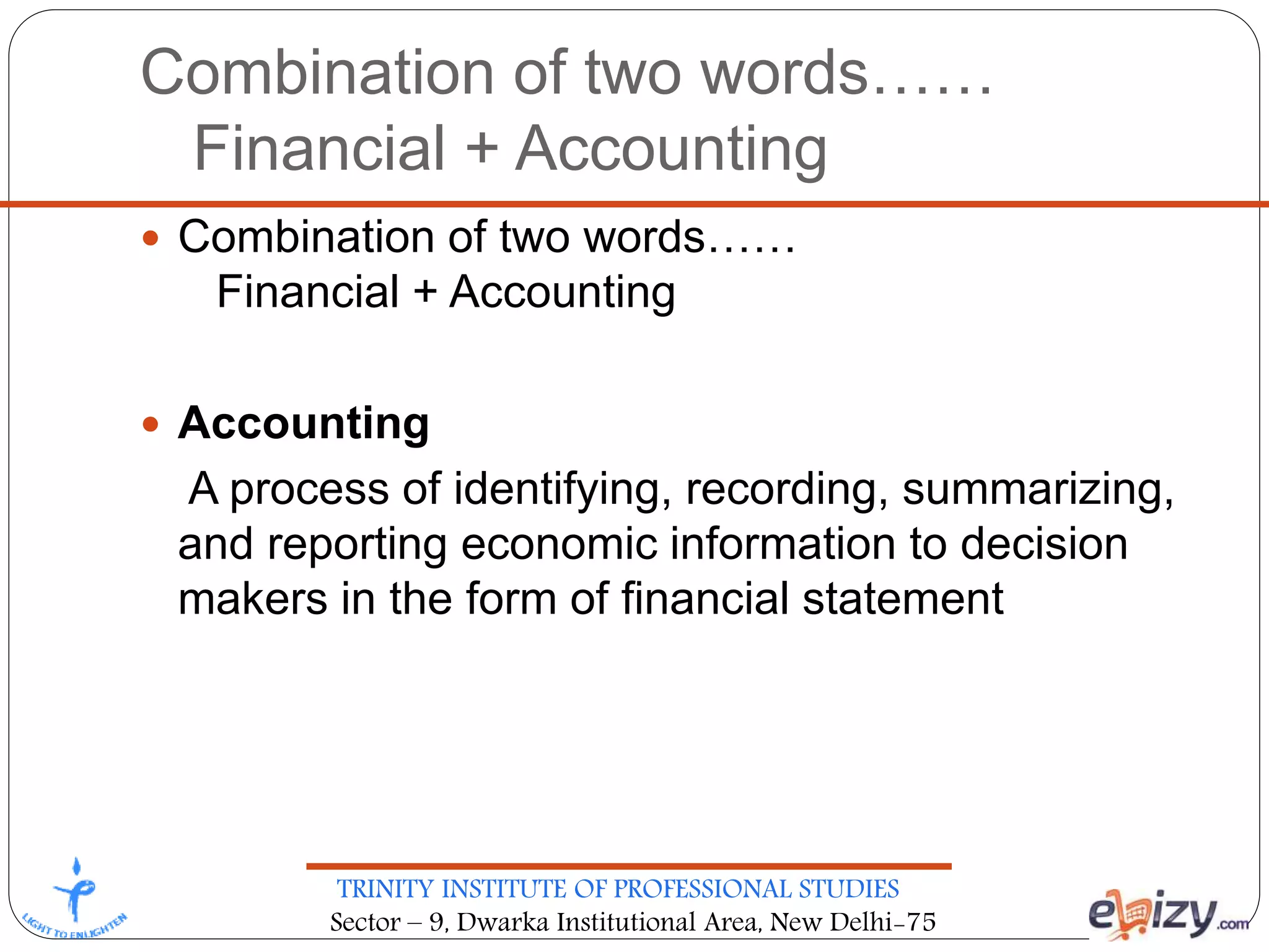 TRINITY INSTITUTE OF PROFESSIONAL STUDIES
Sector – 9, Dwarka Institutional Area, New Delhi-75
Combination of two words……
Financial + Accounting
 Combination of two words……
Financial + Accounting
 Accounting
A process of identifying, recording, summarizing,
and reporting economic information to decision
makers in the form of financial statement
 