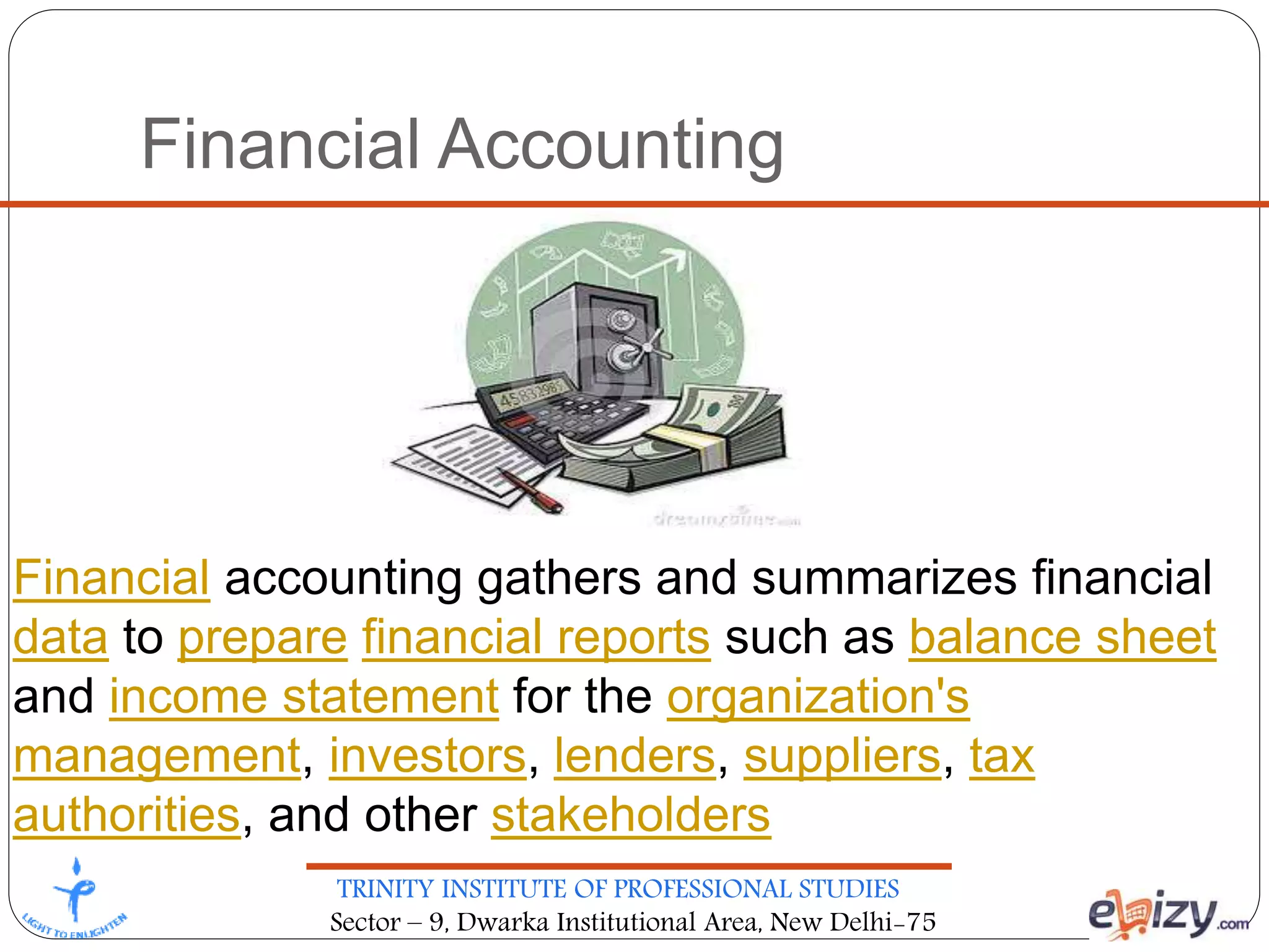 TRINITY INSTITUTE OF PROFESSIONAL STUDIES
Sector – 9, Dwarka Institutional Area, New Delhi-75
Financial Accounting
Financial accounting gathers and summarizes financial
data to prepare financial reports such as balance sheet
and income statement for the organization's
management, investors, lenders, suppliers, tax
authorities, and other stakeholders
 