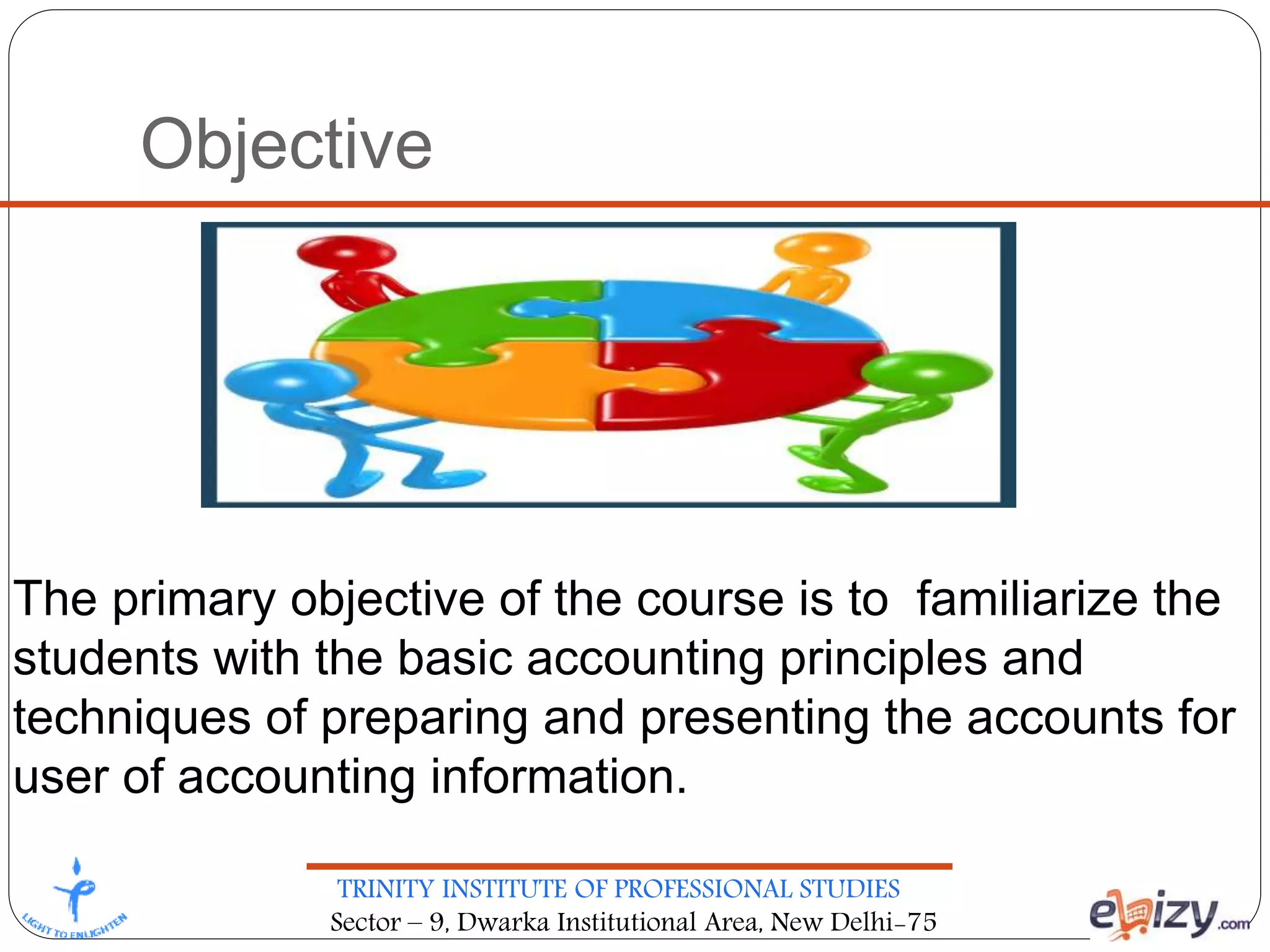 TRINITY INSTITUTE OF PROFESSIONAL STUDIES
Sector – 9, Dwarka Institutional Area, New Delhi-75
Objective
The primary objective of the course is to familiarize the
students with the basic accounting principles and
techniques of preparing and presenting the accounts for
user of accounting information.
 