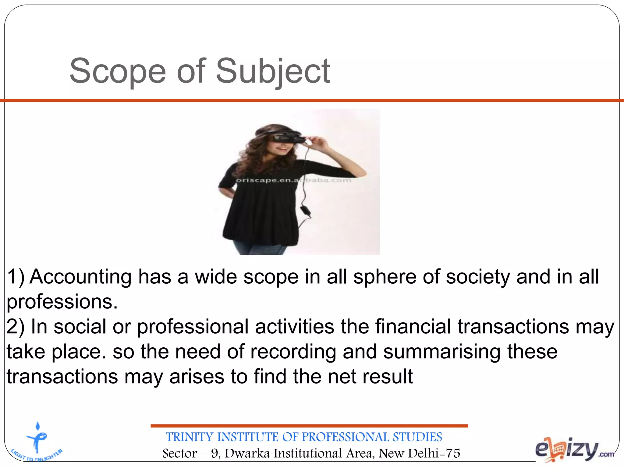 TRINITY INSTITUTE OF PROFESSIONAL STUDIES
Sector – 9, Dwarka Institutional Area, New Delhi-75
Scope of Subject
1) Accounting has a wide scope in all sphere of society and in all
professions.
2) In social or professional activities the financial transactions may
take place. so the need of recording and summarising these
transactions may arises to find the net result
 