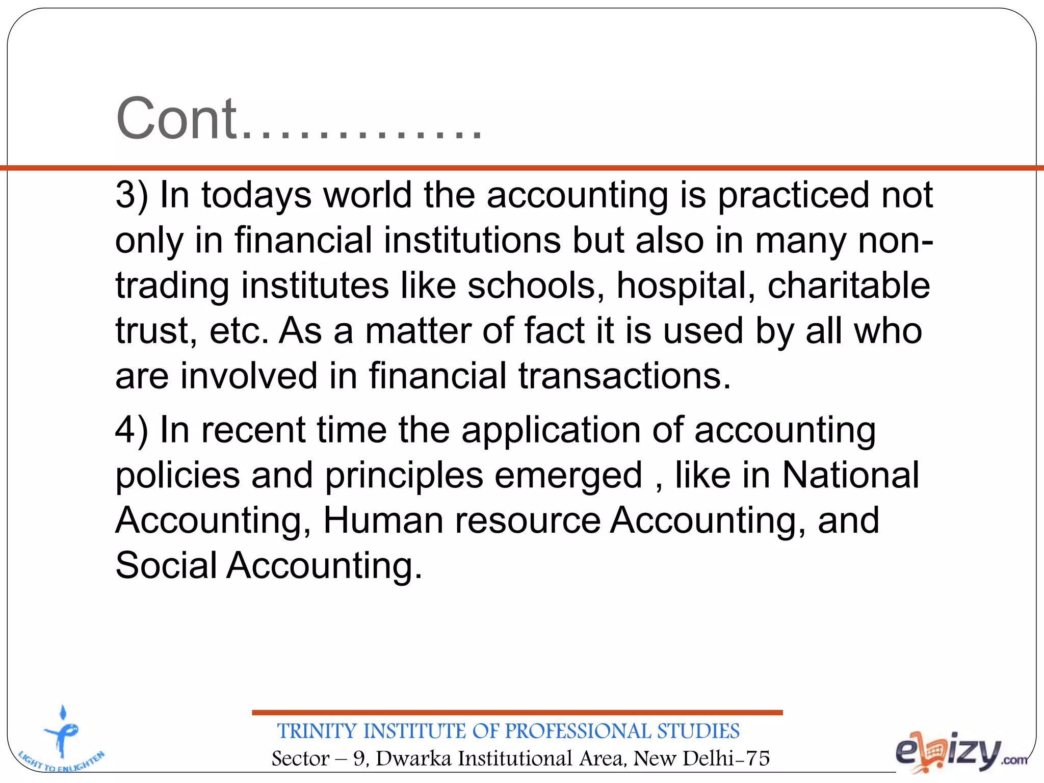 TRINITY INSTITUTE OF PROFESSIONAL STUDIES
Sector – 9, Dwarka Institutional Area, New Delhi-75
Cont………….
3) In todays world the accounting is practiced not
only in financial institutions but also in many non-
trading institutes like schools, hospital, charitable
trust, etc. As a matter of fact it is used by all who
are involved in financial transactions.
4) In recent time the application of accounting
policies and principles emerged , like in National
Accounting, Human resource Accounting, and
Social Accounting.
 