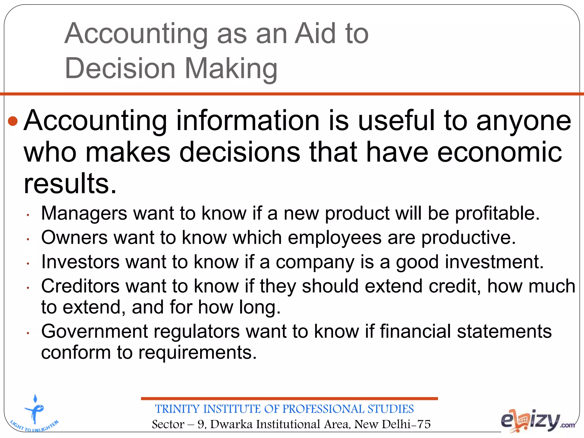 TRINITY INSTITUTE OF PROFESSIONAL STUDIES
Sector – 9, Dwarka Institutional Area, New Delhi-75
Accounting as an Aid to
Decision Making
 Accounting information is useful to anyone
who makes decisions that have economic
results.
• Managers want to know if a new product will be profitable.
• Owners want to know which employees are productive.
• Investors want to know if a company is a good investment.
• Creditors want to know if they should extend credit, how much
to extend, and for how long.
• Government regulators want to know if financial statements
conform to requirements.
 