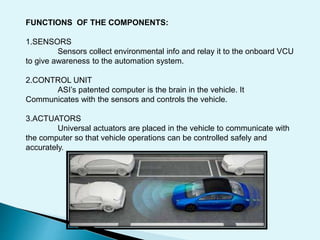 FUNCTIONS OF THE COMPONENTS:
1.SENSORS
Sensors collect environmental info and relay it to the onboard VCU
to give awareness to the automation system.
2.CONTROL UNIT
ASI’s patented computer is the brain in the vehicle. It
Communicates with the sensors and controls the vehicle.
3.ACTUATORS
Universal actuators are placed in the vehicle to communicate with
the computer so that vehicle operations can be controlled safely and
accurately.
 