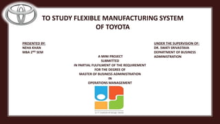 A MINI PROJECT
SUBMITTED
IN PARTIAL FULFILMENT OF THE REQUIREMENT
FOR THE DEGREE OF
MASTER OF BUSINESS ADMINISTRATION
IN
OPERATIONS MANAGEMENT
PRESENTED BY:
NEHA KHAN
MBA 2ND SEM
UNDER THE SUPERVISION OF:
DR. SWATI SRIVASTAVA
DEPARTMENT OF BUSINESS
ADMINISTRATION
TO STUDY FLEXIBLE MANUFACTURING SYSTEM
OF TOYOTA
 