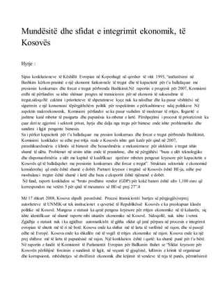 Mundësitë dhe sfidat e integrimit ekonomik, të
Kosovës
Hyrje :
Sipas konkluzioneve të Këshillit Evropian në Kopenhagë në qershor të vitit 1993, “anëtarësimi në
Bashkim kërkon praninë e një ekonomi funksionale të tregut dhe të kapacitetit për t’u ballafaquar me
presionin konkurrues dhe forcat e tregut përbrenda Bashkimit.Në raportin e progresit për 2007, Komisioni
erdhi në përfundim se ishte shënuar progres në transicionin për në ekonomi të suksesshme të
tregut,sidoqoftë caktimi i prioriteteve të shpenzimeve kyçe nuk ka ndodhur dhe ka pasur vështirësi në
sigurimin e një konsensusi tëpërgjithshëm politik për respektimin e përkushtimeve ndaj politikave Në
aspektin makroekonomik, Komisioni përfundoi se ka pasur vazhdim të moderuar të rritjes, llogaritë e
jashtme kanë mbetur të pasigurta dhe papunësia ka mbetur e lartë. Përshpejtimi i procesit të privatizimit ka
çuar deri te zgjerimi i sektorit privat, hyrja dhe dalja nga tregu për biznese ende ishte problematike dhe
sundimi i ligjit pengonte biznesin.
Sa i përket kapacitetit për t’u ballafaquar me presion konkurrues dhe forcat e tregut përbrenda Bashkimit,
Komisioni konkludoi se edhe pse rritja reale e Kosovës ishte gati katër për qind në 2007,
parashikueshmëria e klimës së biznesit dhe besueshmëria e mekanizmave për alokimin e tregut ishin
shumë të ulëta. Problemet në arsim ishin ende të pranishme, dhe në përgjithësi “baza e ulët teknologjike
dhe disponueshmëria e ulët me kapital të kualifikuar njerëzor mbeten pengesat kryesore për kapacitetin e
Kosovës që të ballafaqohet me presionin konkurrues dhe forcat e tregut”. Struktura sektoriale e ekonomisë
konsiderohej që ende është shumë e dobët. Partneri kryesor i tregtisë së Kosovës është BE‐ja, edhe pse
mosbalanci tregtar është shumë i lartë dhe baza e eksportit është njëmend e dobët.
Në fund, raporti konkludon se “bruto prodhimi vendor (GDP) për kokë banori është afro 1,100 euro që
korrespondon me vetëm 5 për qind të mesatares së BE‐së prej 27”.4
Më 17 shkurt 2008, Kosova shpalli pavarësinë. Procesi itransicioniti bartjes së përgjegjësiveprej
autoriteteve të UNMIK‐ut tek institucionet e qeverisë të Republikëssë Kosovës e ka preokupuar klasën
politike në Kosovë. Mungesa e statusit ka qenë pengesa kryesore për rritjen ekonomike në të kaluarën, siç
ishte identifikuar në shumë raporte mbi situatën ekonomike në Kosovë. Sidoqoftë, nuk ishte i vetmi.
Zgjidhja e statusit nuk i ka zgjidhur automatikisht të gjitha sfidat që janë përpara në procesin e integrimit
evropian të shtetit më të ri në botë. Kosova ende ka shifrat më të larta të varfërisë në rajon, dhe si pasojë
edhe në Evropë. Kosova ende ka shkallën më të vogël të rritjes ekonomike në rajon. Kosova ende ka një
prej shifrave më të larta të papunësisë në rajon. Një konkluzion është i qartë: ka shumë punë për t’u bërë.
Në raportin e fundit të Komisionit të Parlamentit Evropian për Ballkanin thuhet se “Sfidat kryesore për
Kosovën përfshijnë forcimin e sundimit të ligjit, në veçanti të gjyqësisë, luftimin e krimit të organizuar
dhe korrupsionit, mbështetjes së zhvillimit ekonomik dhe krijimit të vendeve të reja të punës, përmirësimit
 