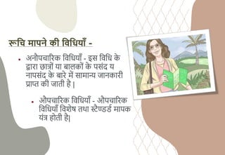 रूहि मापने की हिहियााँ -
● अनौपिाररि चवचधयााँ - इस चवचध ि
े
द्वारा छात्ों या बाििों ि
े पसंद य
नापसंद ि
े बारे में सामान्य जानिारी
प्राि िी जाती है |
● औपिाररि चवचधयााँ - औपिाररि
चवचधयााँ चवशेष तथा स्ट्ैण्डड्य मापि
यंत् होती है|
 