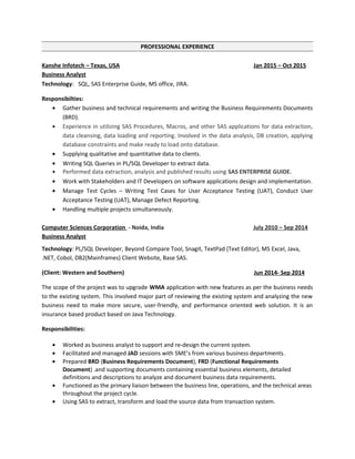 PROFESSIONAL EXPERIENCE
Kanshe Infotech – Texas, USA Jan 2015 – Oct 2015
Business Analyst
Technology: SQL, SAS Enterprise Guide, MS office, JIRA.
Responsibilties:
• Gather business and technical requirements and writing the Business Requirements Documents
(BRD).
• Experience in utilizing SAS Procedures, Macros, and other SAS applications for data extraction,
data cleansing, data loading and reporting. Involved in the data analysis, DB creation, applying
database constraints and make ready to load onto database.
• Supplying qualitative and quantitative data to clients.
• Writing SQL Queries in PL/SQL Developer to extract data.
• Performed data extraction, analysis and published results using SAS ENTERPRISE GUIDE.
• Work with Stakeholders and IT Developers on software applications design and implementation.
• Manage Test Cycles – Writing Test Cases for User Acceptance Testing (UAT), Conduct User
Acceptance Testing (UAT), Manage Defect Reporting.
• Handling multiple projects simultaneously.
Computer Sciences Corporation - Noida, India July 2010 – Sep 2014
Business Analyst
Technology: PL/SQL Developer, Beyond Compare Tool, Snagit, TextPad (Text Editor), MS Excel, Java,
.NET, Cobol, DB2(Mainframes) Client Website, Base SAS.
(Client: Western and Southern) Jun 2014- Sep 2014
The scope of the project was to upgrade WMA application with new features as per the business needs
to the existing system. This involved major part of reviewing the existing system and analyzing the new
business need to make more secure, user-friendly, and performance oriented web solution. It is an
insurance based product based on Java Technology.
Responsibilities:
• Worked as business analyst to support and re-design the current system.
• Facilitated and managed JAD sessions with SME’s from various business departments.
• Prepared BRD (Business Requirements Document), FRD (Functional Requirements
Document) .and supporting documents containing essential business elements, detailed
definitions and descriptions to analyze and document business data requirements.
• Functioned as the primary liaison between the business line, operations, and the technical areas
throughout the project cycle.
• Using SAS to extract, transform and load the source data from transaction system.
 