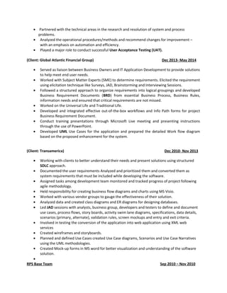 • Partnered with the technical areas in the research and resolution of system and process
problems.
• Analyzed the operational procedures/methods and recommend changes for improvement –
with an emphasis on automation and efficiency.
• Played a major role to conduct successful User Acceptance Testing (UAT).
(Client: Global Atlantic Financial Group) Dec 2013- May 2014
• Served as liaison between Business Owners and IT Application Development to provide solutions
to help meet end user needs.
• Worked with Subject Matter Experts (SME) to determine requirements. Elicited the requirement
using elicitation technique like Surveys, JAD, Brainstorming and Interviewing Sessions.
• Followed a structured approach to organize requirements into logical groupings and developed
Business Requirement Documents (BRD) from essential Business Process, Business Rules,
information needs and ensured that critical requirements are not missed.
• Worked on the Universal Life and Traditional Life.
• Developed and integrated effective out-of-the-box workflows and Info Path forms for project
Business Requirement Document.
• Conduct training presentations through Microsoft Live meeting and presenting instructions
through the use of PowerPoint.
• Developed UML Use Cases for the application and prepared the detailed Work flow diagram
based on the proposed enhancement for the system.
(Client: Transamerica) Dec 2010- Nov 2013
• Working with clients to better understand their needs and present solutions using structured
SDLC approach.
• Documented the user requirements Analyzed and prioritized them and converted them as
system requirements that must be included while developing the software.
• Assigned tasks among development team monitored and tracked progress of project following
agile methodology.
• Held responsibility for creating business flow diagrams and charts using MS Visio.
• Worked with various vendor groups to gauge the effectiveness of their solution.
• Analyzed data and created class diagrams and ER diagrams for designing databases.
• Led JAD sessions with analysts, business group, developers and testers to define and document
use cases, process flows, story boards, activity swim lane diagrams, specifications, data details,
scenarios (primary, alternate), validation rules, screen mockups and entry and exit criteria.
• Involved in testing the conversion of the application into web application using XML web
services
• Created wireframes and storyboards.
• Planned and defined Use Cases created Use Case diagrams, Scenarios and Use Case Narratives
using the UML methodologies.
• Created Mock-up forms in MS word for better visualization and understanding of the software
solution.
•
RPS Base Team Sep 2010 – Nov 2010
 