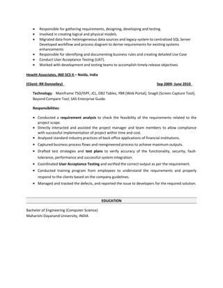 • Responsible for gathering requirements, designing, developing and testing.
• Involved in creating logical and physical models.
• Migrated data from heterogeneous data sources and legacy system to centralized SQL Server
Developed workflow and process diagram to derive requirements for existing systems
enhancements
• Responsible for identifying and documenting business rules and creating detailed Use Case
• Conduct User Acceptance Testing (UAT).
• Worked with development and testing teams to accomplish timely release objectives.
Hewitt Associates, IND SCS II – Noida, India
(Client: RR Donnelley) Sep 2009- June 2010
Technology: Mainframe TSO/ISPF, JCL, DB2 Tables, YBR (Web Portal), Snagit (Screen Capture Tool),
Beyond Compare Tool, SAS Enterprise Guide.
Responsibilities:
• Conducted a requirement analysis to check the feasibility of the requirements related to the
project scope.
• Directly interacted and assisted the project manager and team members to allow compliance
with successful implementation of project within time and cost.
• Analyzed standard industry practices of back office applications of financial institutions.
• Captured business process flows and reengineered process to achieve maximum outputs.
• Drafted test strategies and test plans to verify accuracy of the functionality, security, fault-
tolerance, performance and successful system integration.
• Coordinated User Acceptance Testing and verified the correct output as per the requirement.
• Conducted training program from employees to understand the requirements and properly
respond to the clients based on the company guidelines.
• Managed and tracked the defects, and reported the issue to developers for the required solution.
EDUCATION
Bachelor of Engineering (Computer Science)
Maharishi Dayanand University, INDIA
 