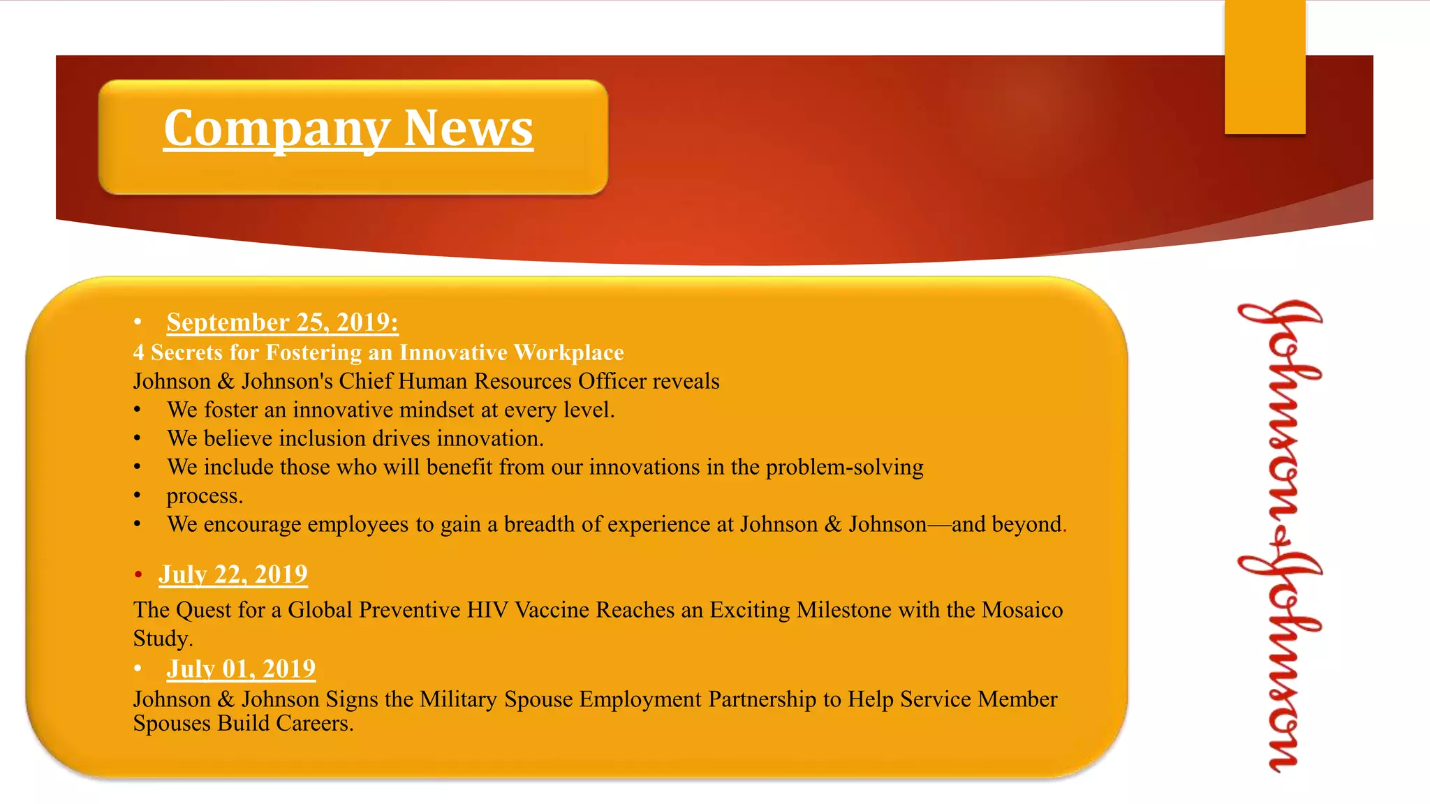 Company News
• September 25, 2019:
4 Secrets for Fostering an Innovative Workplace
Johnson & Johnson's Chief Human Resources Officer reveals
• We foster an innovative mindset at every level.
• We believe inclusion drives innovation.
• We include those who will benefit from our innovations in the problem-solving
• process.
• We encourage employees to gain a breadth of experience at Johnson & Johnson—and beyond.
• July 22, 2019
The Quest for a Global Preventive HIV Vaccine Reaches an Exciting Milestone with the Mosaico
Study.
• July 01, 2019
Johnson & Johnson Signs the Military Spouse Employment Partnership to Help Service Member
Spouses Build Careers.
 