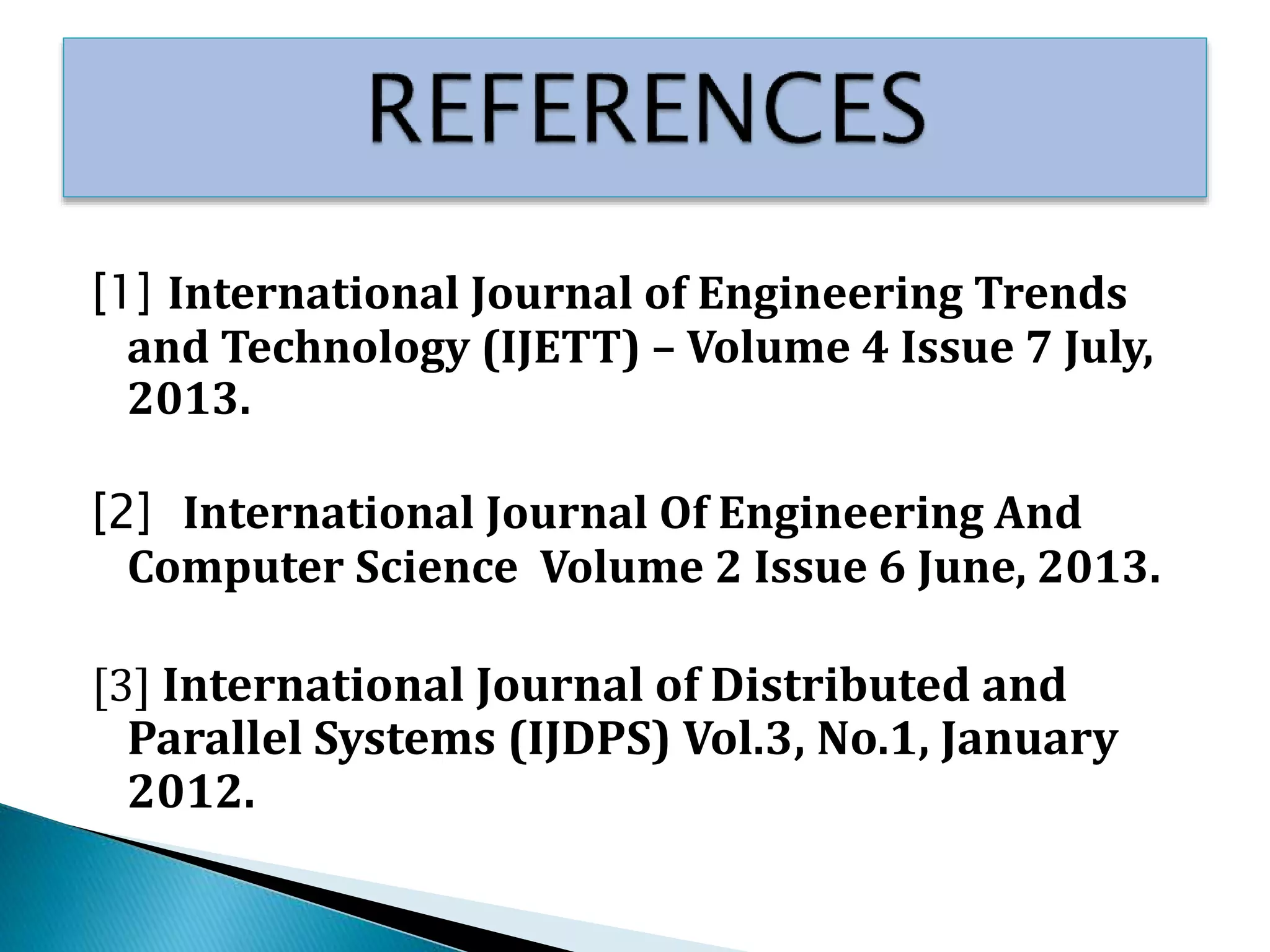 [1] International Journal of Engineering Trends
and Technology (IJETT) – Volume 4 Issue 7 July,
2013.
[2] International Journal Of Engineering And
Computer Science Volume 2 Issue 6 June, 2013.
[3] International Journal of Distributed and
Parallel Systems (IJDPS) Vol.3, No.1, January
2012.
 