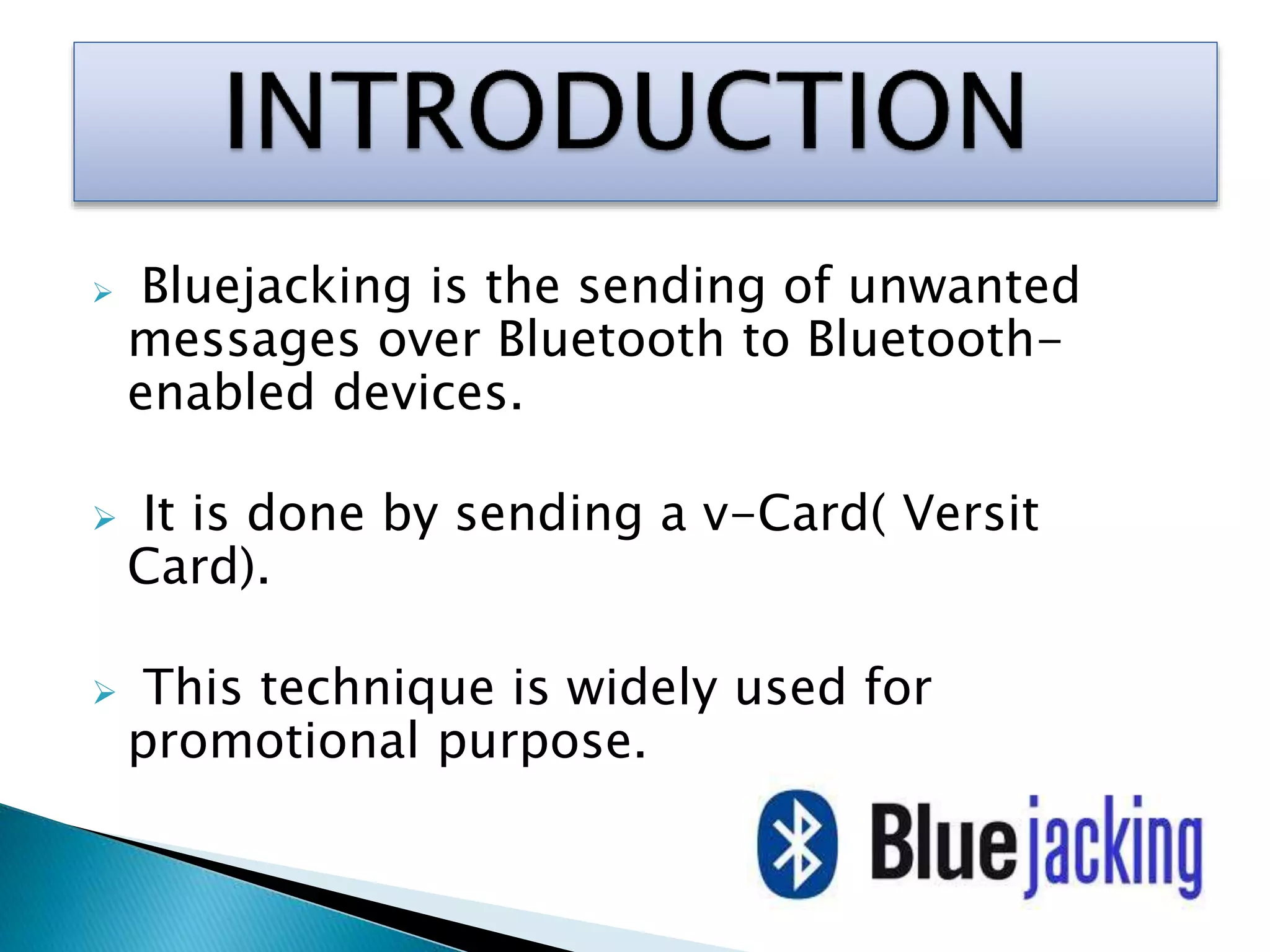  Bluejacking is the sending of unwanted
messages over Bluetooth to Bluetooth-
enabled devices.
 It is done by sending a v-Card( Versit
Card).
 This technique is widely used for
promotional purpose.
 