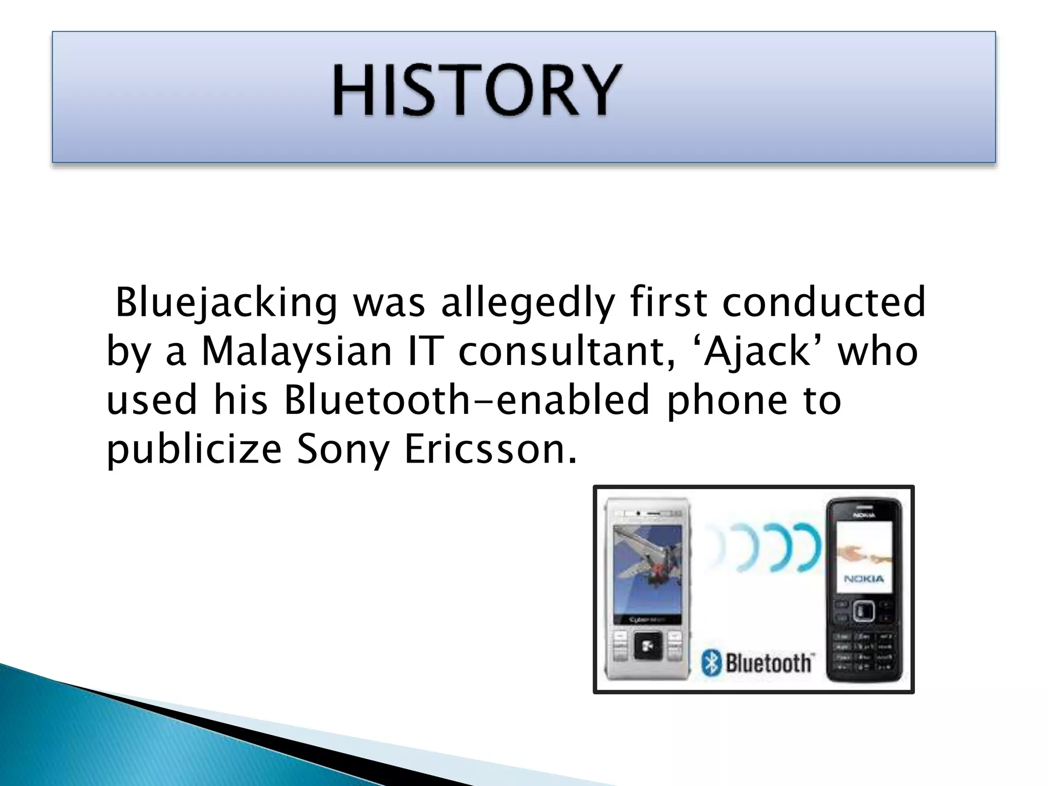 Bluejacking was allegedly first conducted
by a Malaysian IT consultant, ‘Ajack’ who
used his Bluetooth-enabled phone to
publicize Sony Ericsson.
 