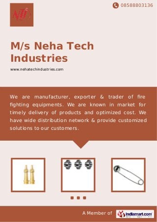 08588803136
A Member of
M/s Neha Tech
Industries
www.nehatechindustries.com
We are manufacturer, exporter & trader of ﬁre
ﬁghting equipments. We are known in market for
timely delivery of products and optimized cost. We
have wide distribution network & provide customized
solutions to our customers.
 