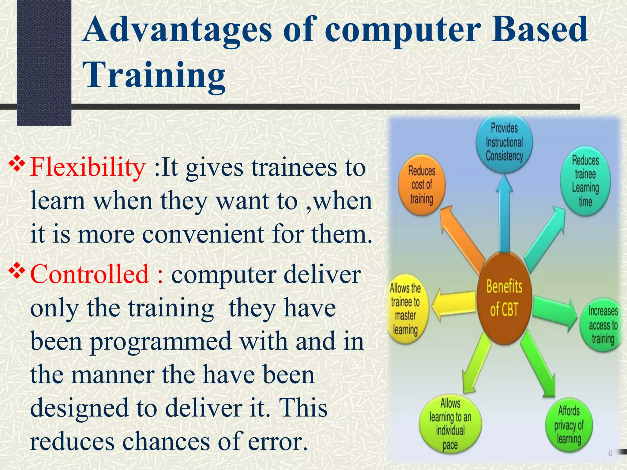 Flexibility :It gives trainees to
learn when they want to ,when
it is more convenient for them.
Controlled : computer deliver
only the training they have
been programmed with and in
the manner the have been
designed to deliver it. This
reduces chances of error.
Advantages of computer Based
Training
 