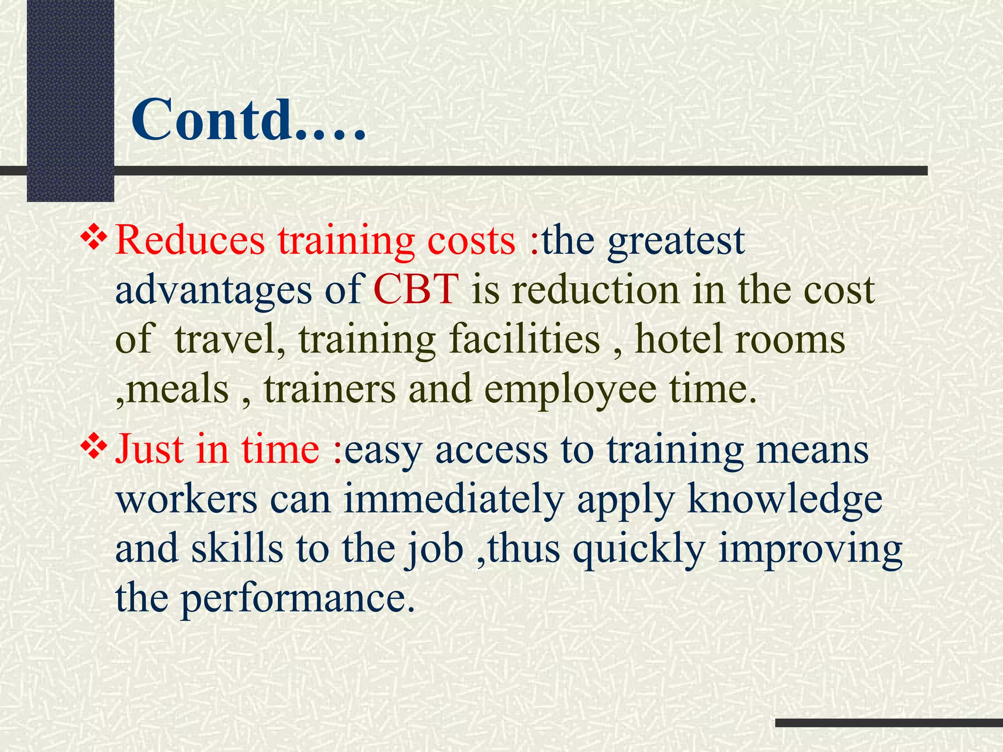 Reduces training costs :the greatest
advantages of CBT is reduction in the cost
of travel, training facilities , hotel rooms
,meals , trainers and employee time.
Just in time :easy access to training means
workers can immediately apply knowledge
and skills to the job ,thus quickly improving
the performance.
Contd.…
 