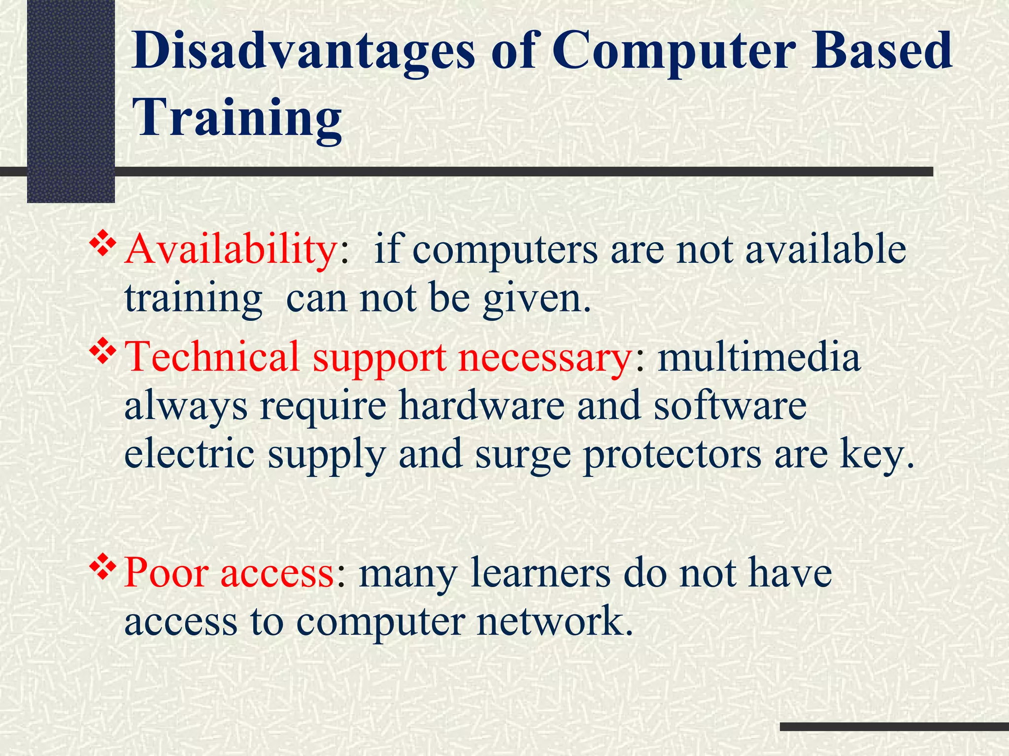 Availability:  if computers are not available 
training  can not be given.
Technical support necessary: multimedia 
always require hardware and software 
electric supply and surge protectors are key.
Poor access: many learners do not have 
access to computer network.
Disadvantages of Computer Based
Training
 