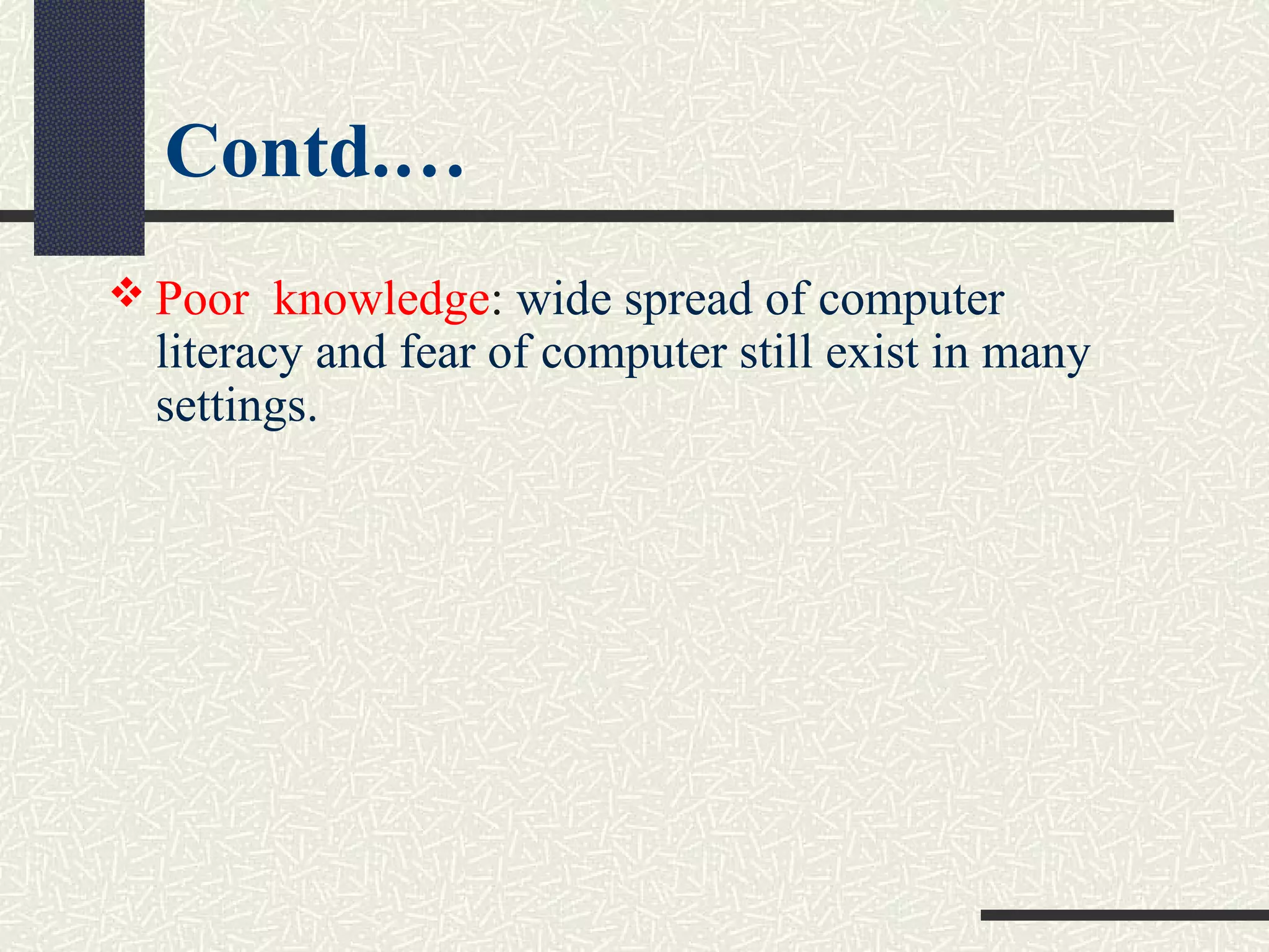 Contd.…
 Poor  knowledge: wide spread of computer 
literacy and fear of computer still exist in many 
settings.
 