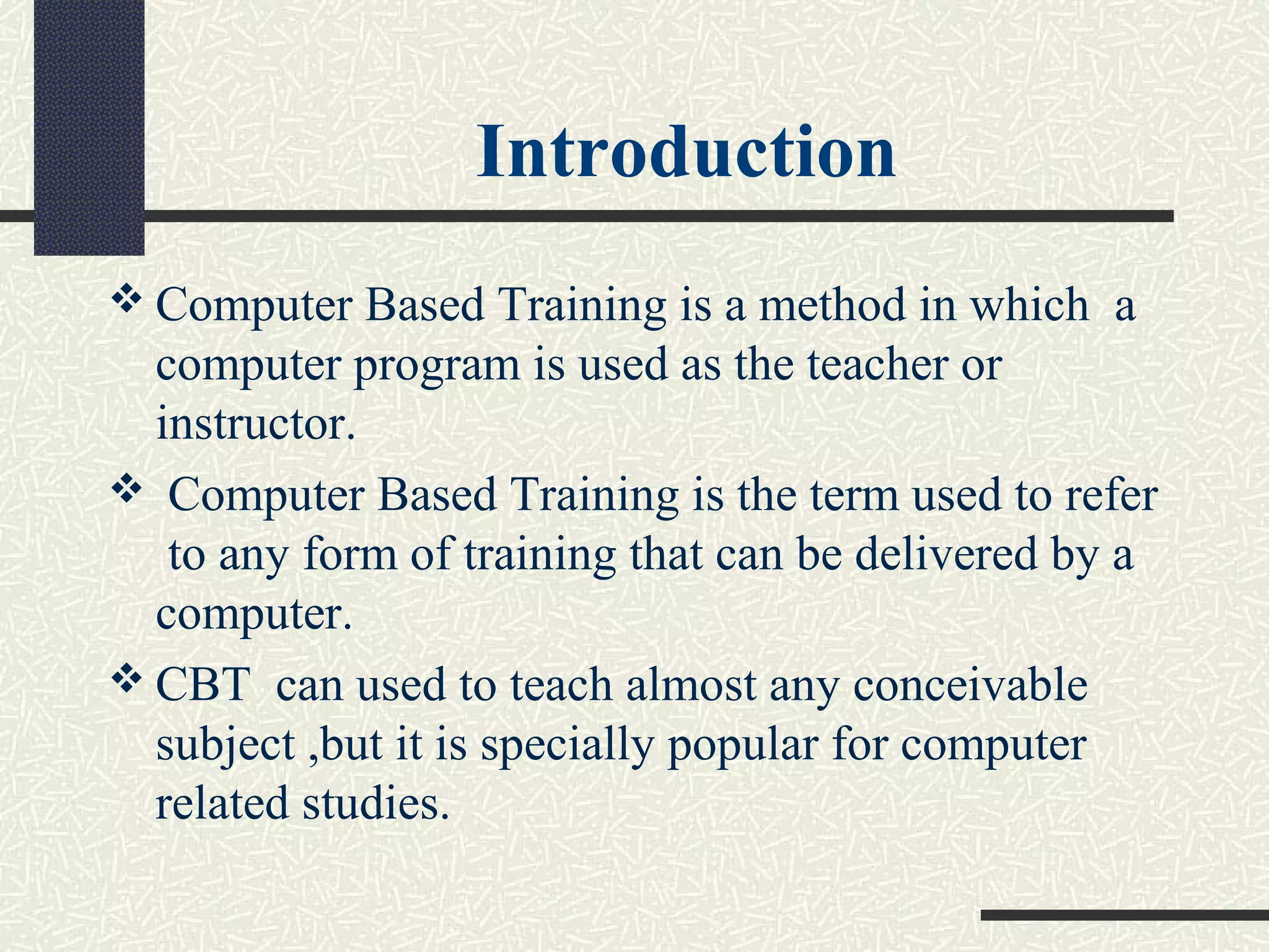 Introduction
 Computer Based Training is a method in which a
computer program is used as the teacher or
instructor.
 Computer Based Training is the term used to refer
to any form of training that can be delivered by a
computer.
 CBT can used to teach almost any conceivable
subject ,but it is specially popular for computer
related studies.
 