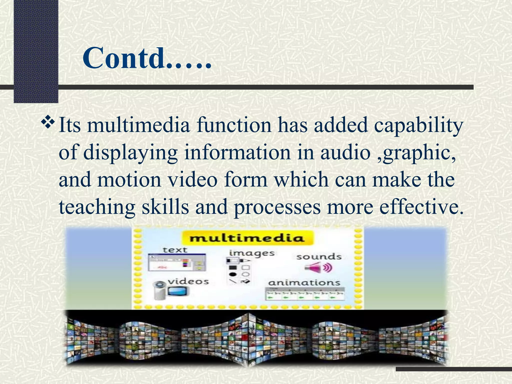Contd.….
Its multimedia function has added capability
of displaying information in audio ,graphic,
and motion video form which can make the
teaching skills and processes more effective.
 