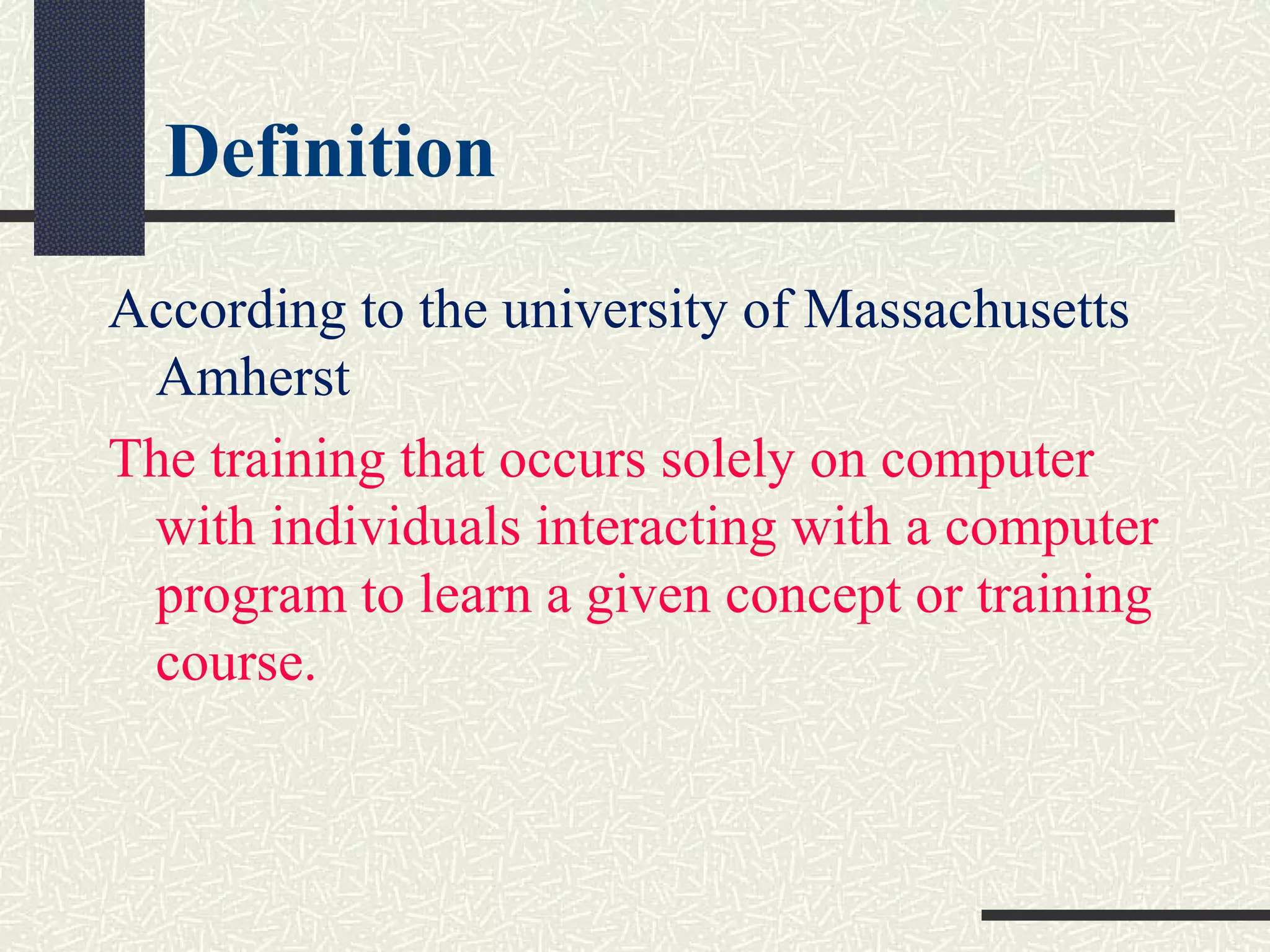 Definition
According to the university of Massachusetts
Amherst
The training that occurs solely on computer
with individuals interacting with a computer
program to learn a given concept or training
course.
 