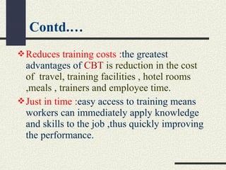 Reduces training costs :the greatest
advantages of CBT is reduction in the cost
of travel, training facilities , hotel rooms
,meals , trainers and employee time.
Just in time :easy access to training means
workers can immediately apply knowledge
and skills to the job ,thus quickly improving
the performance.
Contd.…
 